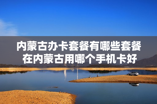 内蒙古办卡套餐有哪些套餐 在内蒙古用哪个手机卡好一些
