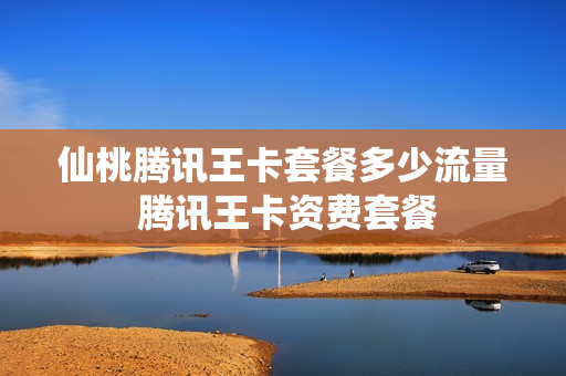 仙桃腾讯王卡套餐多少流量 腾讯王卡资费套餐