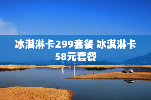 冰淇淋卡299套餐 冰淇淋卡58元套餐