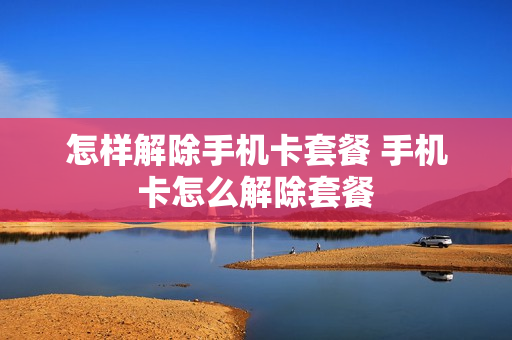 怎样解除手机卡套餐 手机卡怎么解除套餐