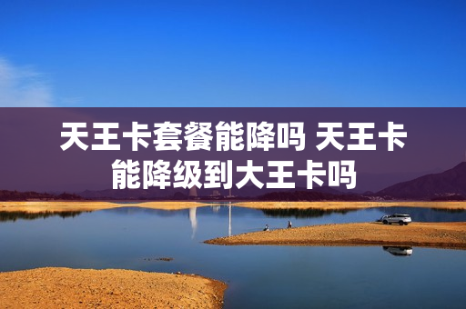 天王卡套餐能降吗 天王卡能降级到大王卡吗