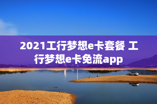 2021工行梦想e卡套餐 工行梦想e卡免流app