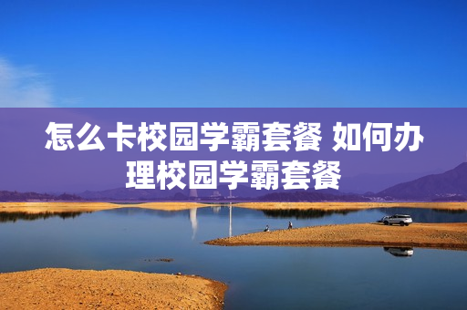 怎么卡校园学霸套餐 如何办理校园学霸套餐