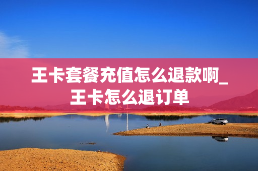 王卡套餐充值怎么退款啊_王卡怎么退订单