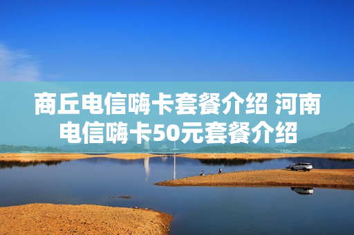 商丘电信嗨卡套餐介绍 河南电信嗨卡50元套餐介绍