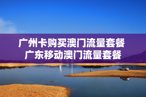 广州卡购买澳门流量套餐 广东移动澳门流量套餐