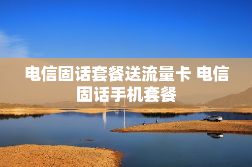 电信固话套餐送流量卡 电信固话手机套餐