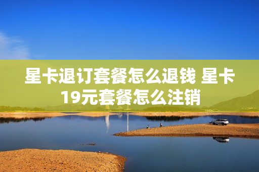 星卡退订套餐怎么退钱 星卡19元套餐怎么注销