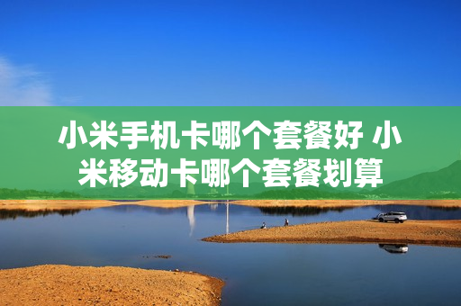 小米手机卡哪个套餐好 小米移动卡哪个套餐划算