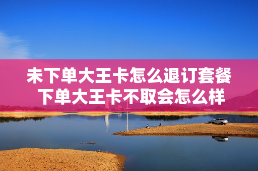 未下单大王卡怎么退订套餐 下单大王卡不取会怎么样