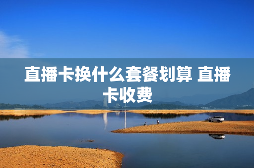 直播卡换什么套餐划算 直播卡收费