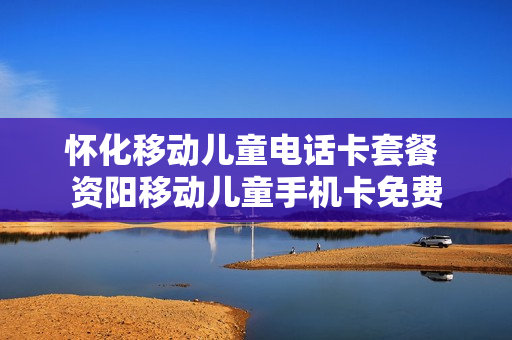 怀化移动儿童电话卡套餐 资阳移动儿童手机卡免费