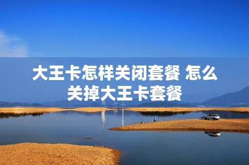 大王卡怎样关闭套餐 怎么关掉大王卡套餐