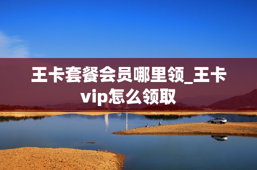 王卡套餐会员哪里领_王卡vip怎么领取