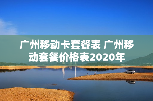 广州移动卡套餐表 广州移动套餐价格表2020年