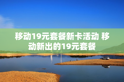 移动19元套餐新卡活动 移动新出的19元套餐