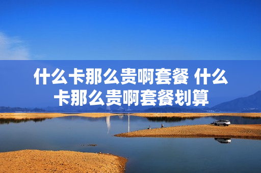 什么卡那么贵啊套餐 什么卡那么贵啊套餐划算