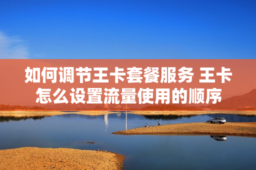 如何调节王卡套餐服务 王卡怎么设置流量使用的顺序