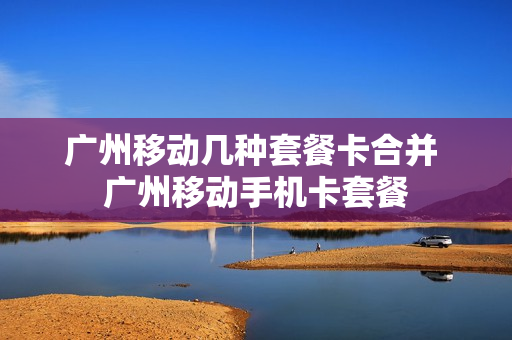 广州移动几种套餐卡合并 广州移动手机卡套餐