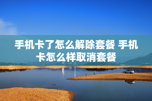 手机卡了怎么解除套餐 手机卡怎么样取消套餐
