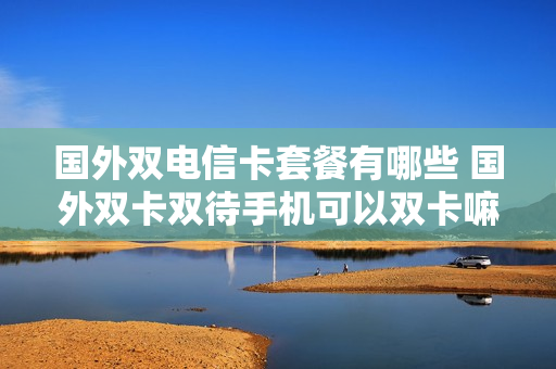 国外双电信卡套餐有哪些 国外双卡双待手机可以双卡嘛