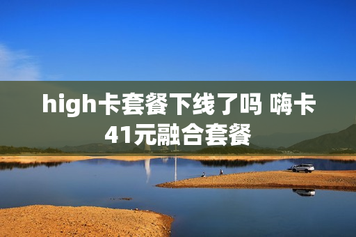 high卡套餐下线了吗 嗨卡41元融合套餐