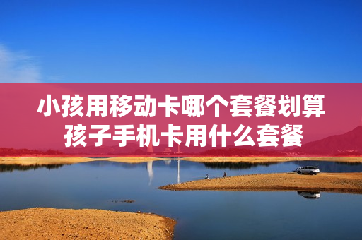 小孩用移动卡哪个套餐划算 孩子手机卡用什么套餐