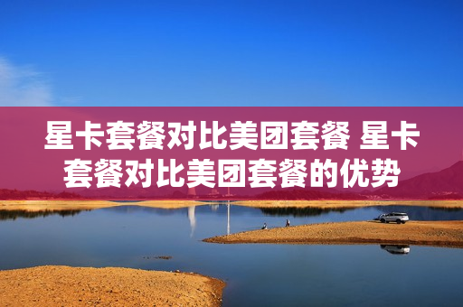 星卡套餐对比美团套餐 星卡套餐对比美团套餐的优势