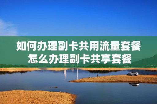 如何办理副卡共用流量套餐 怎么办理副卡共享套餐