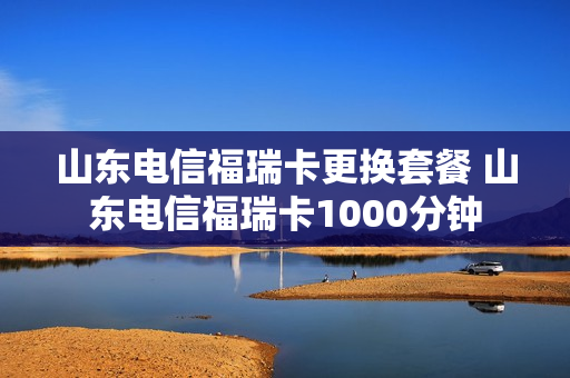 山东电信福瑞卡更换套餐 山东电信福瑞卡1000分钟