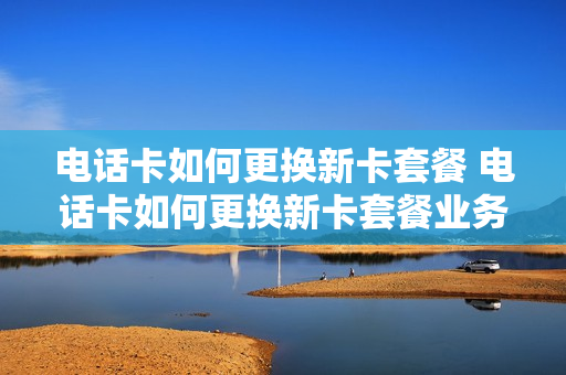 电话卡如何更换新卡套餐 电话卡如何更换新卡套餐业务