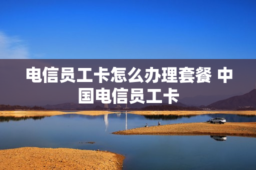 电信员工卡怎么办理套餐 中国电信员工卡