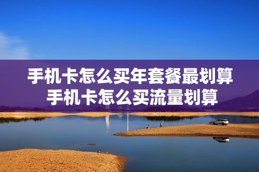 手机卡怎么买年套餐最划算 手机卡怎么买流量划算