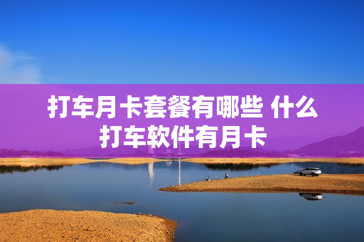 打车月卡套餐有哪些 什么打车软件有月卡