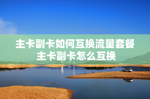 主卡副卡如何互换流量套餐 主卡副卡怎么互换