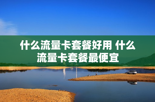 什么流量卡套餐好用 什么流量卡套餐最便宜