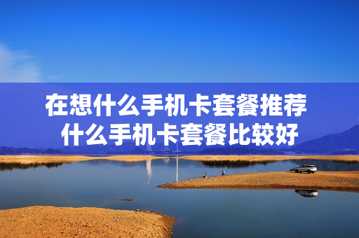 在想什么手机卡套餐推荐 什么手机卡套餐比较好