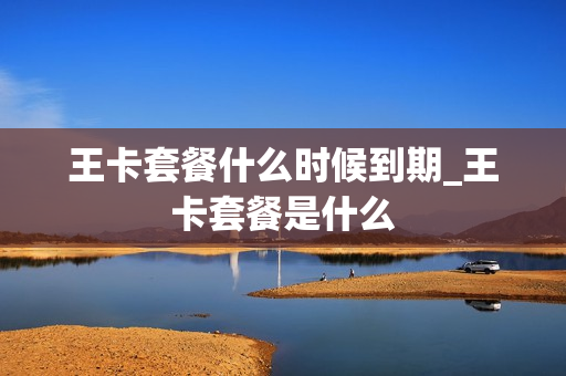 王卡套餐什么时候到期_王卡套餐是什么