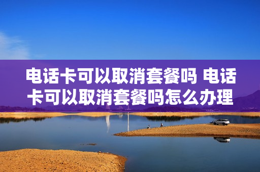电话卡可以取消套餐吗 电话卡可以取消套餐吗怎么办理