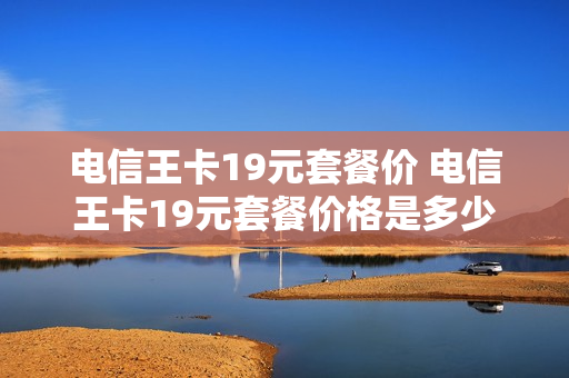 电信王卡19元套餐价 电信王卡19元套餐价格是多少