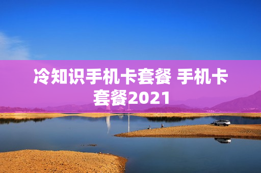 冷知识手机卡套餐 手机卡套餐2021