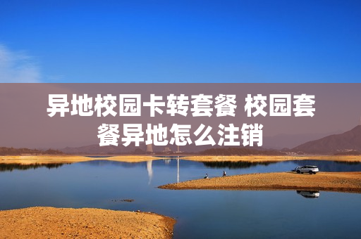异地校园卡转套餐 校园套餐异地怎么注销