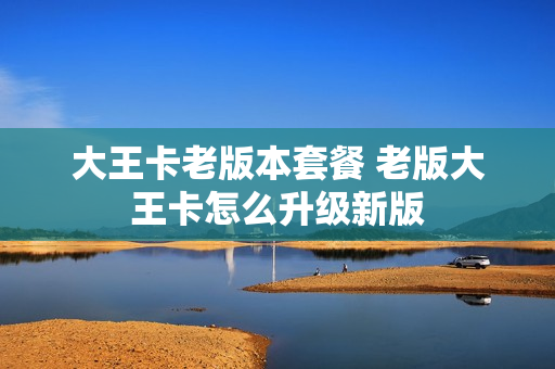 大王卡老版本套餐 老版大王卡怎么升级新版
