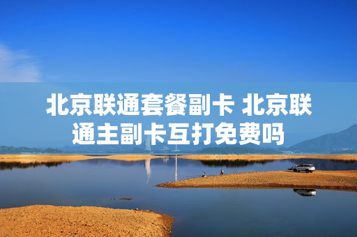 北京联通套餐副卡 北京联通主副卡互打免费吗