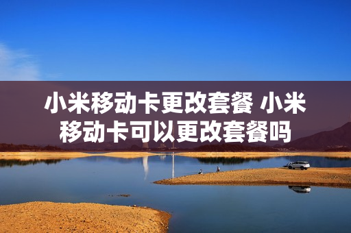 小米移动卡更改套餐 小米移动卡可以更改套餐吗