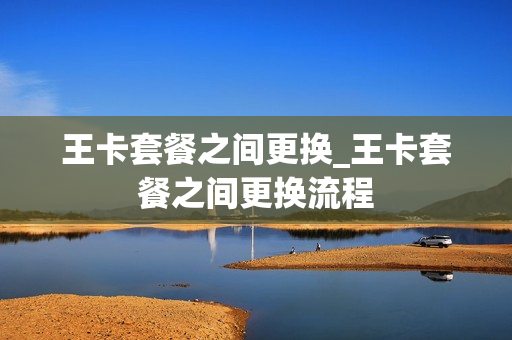 王卡套餐之间更换_王卡套餐之间更换流程