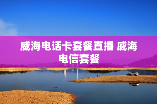 威海电话卡套餐直播 威海电信套餐