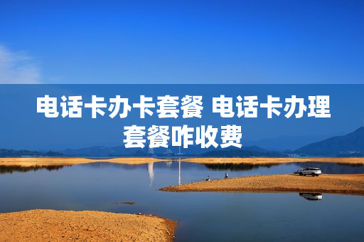 电话卡办卡套餐 电话卡办理套餐咋收费