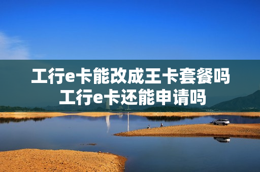 工行e卡能改成王卡套餐吗 工行e卡还能申请吗