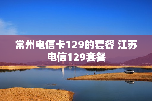 常州电信卡129的套餐 江苏电信129套餐